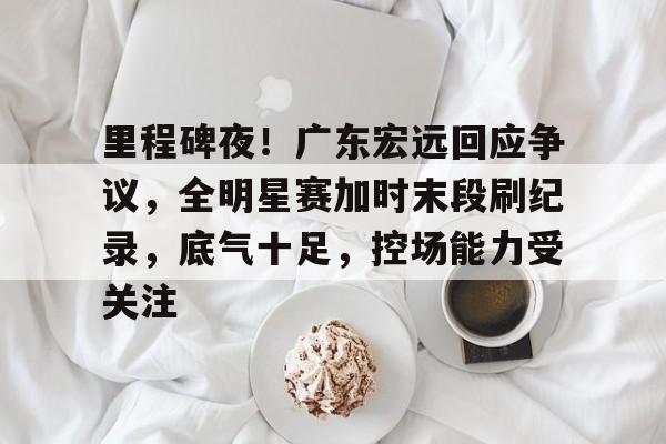 里程碑夜!广东宏远回应争议,全明星赛加时末段刷纪录,底气十足,控场能力受关注的简单介绍-开云体育网址